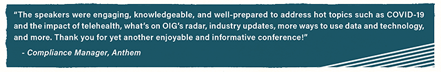 �The speakers were engaging, knowledgeable, and well-prepared to address hot topics such as COVID-19 and the impact of telehealth, what�s on OIG�s radar, industry updates, more ways to use data and technology, and more. Thank you for yet another enjoyable and informative conference!�? - Compliance Manager, Anthem? 